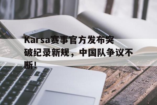 关于Karsa赛事官方发布突破纪录新规，中国队争议不断！的信息